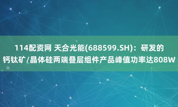 114配资网 天合光能(688599.SH)：研发的钙钛矿/晶体硅两端叠层组件产品峰值功率达808W