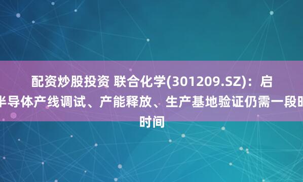 配资炒股投资 联合化学(301209.SZ)：启辰半导体产线调试、产能释放、生产基地验证仍需一段时间
