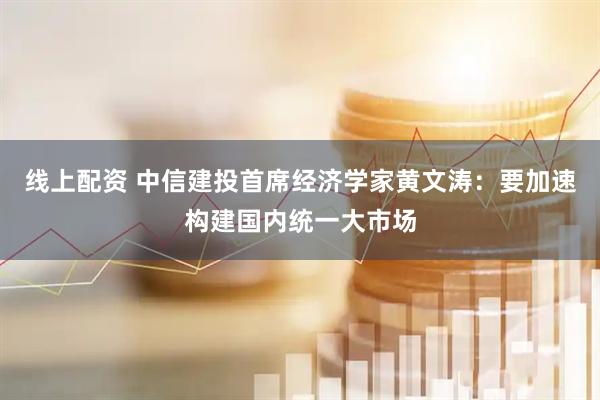 线上配资 中信建投首席经济学家黄文涛：要加速构建国内统一大市场