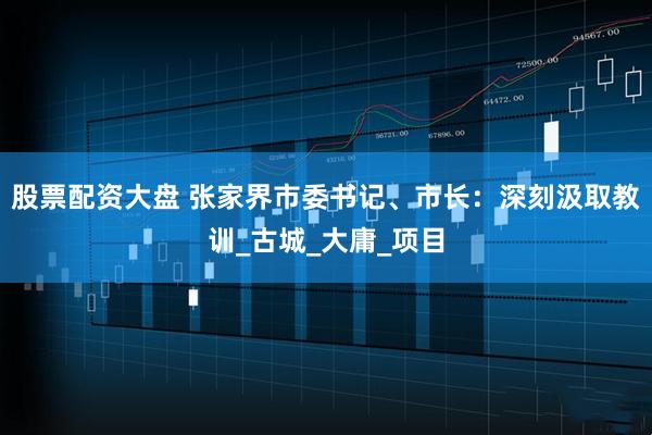 股票配资大盘 张家界市委书记、市长：深刻汲取教训_古城_大庸_项目