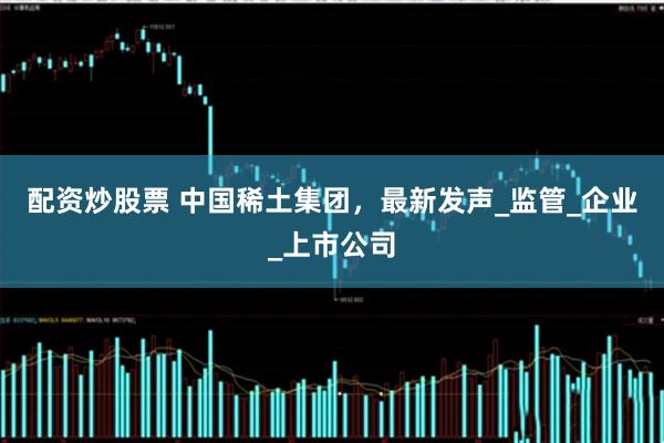 配资炒股票 中国稀土集团，最新发声_监管_企业_上市公司