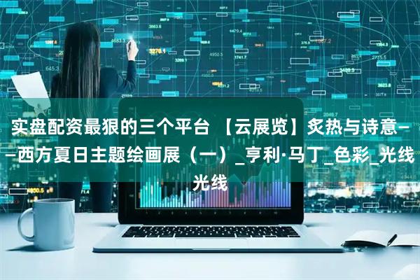 实盘配资最狠的三个平台 【云展览】炙热与诗意——西方夏日主题绘画展（一）_亨利·马丁_色彩_光线