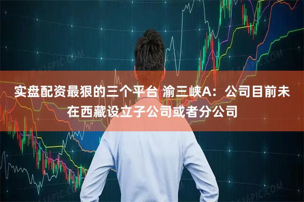 实盘配资最狠的三个平台 渝三峡A：公司目前未在西藏设立子公司或者分公司