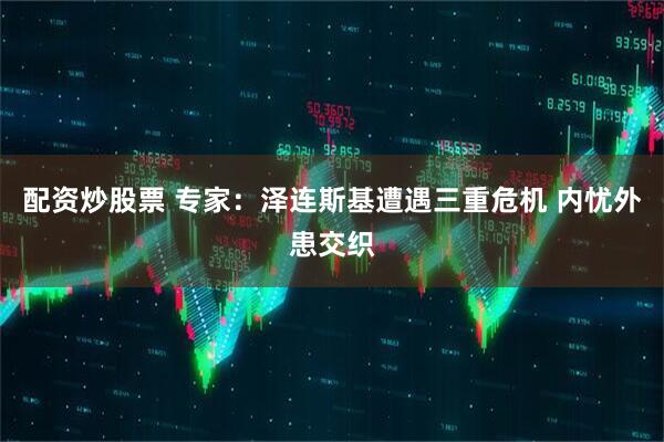 配资炒股票 专家：泽连斯基遭遇三重危机 内忧外患交织
