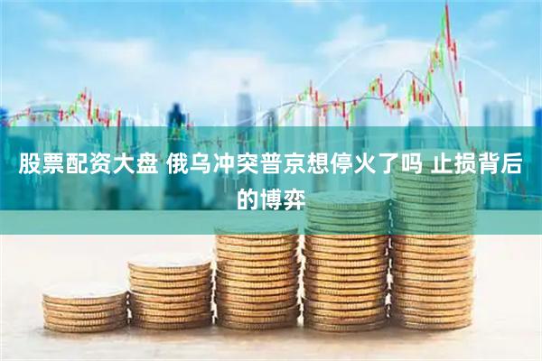 股票配资大盘 俄乌冲突普京想停火了吗 止损背后的博弈