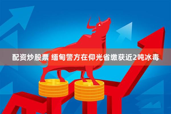 配资炒股票 缅甸警方在仰光省缴获近2吨冰毒