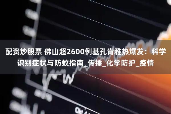 配资炒股票 佛山超2600例基孔肯雅热爆发：科学识别症状与防蚊指南_传播_化学防护_疫情