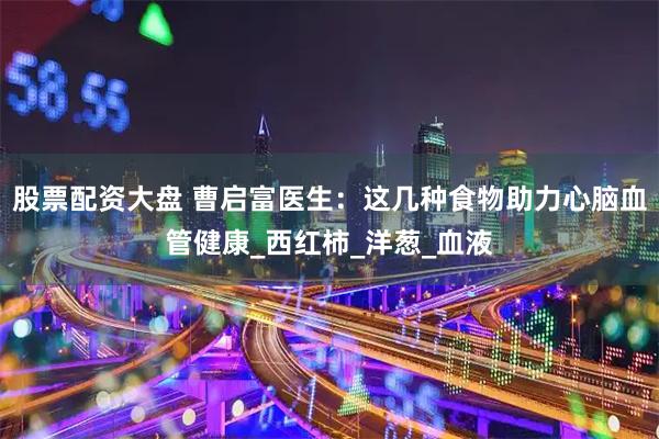 股票配资大盘 曹启富医生：这几种食物助力心脑血管健康_西红柿_洋葱_血液