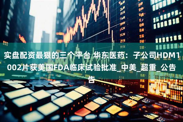 实盘配资最狠的三个平台 华东医药：子公司HDM1002片获美国FDA临床试验批准_中美_超重_公告