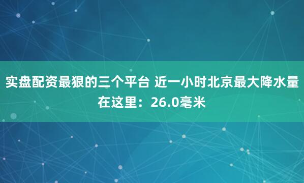实盘配资最狠的三个平台 近一小时北京最大降水量在这里：26.0毫米