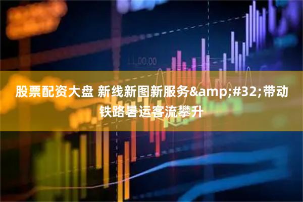 股票配资大盘 新线新图新服务&#32;带动铁路暑运客流攀升
