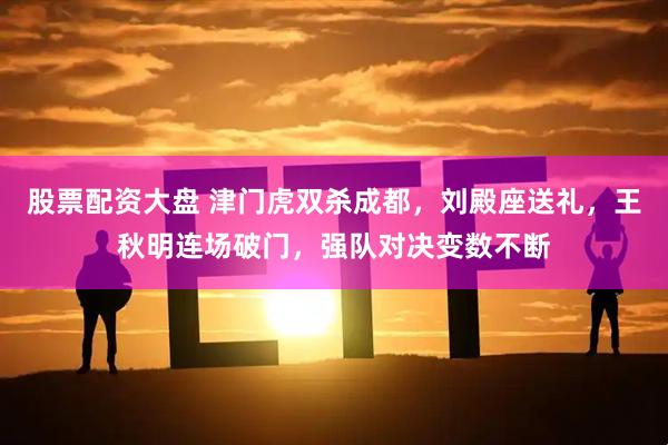 股票配资大盘 津门虎双杀成都，刘殿座送礼，王秋明连场破门，强队对决变数不断