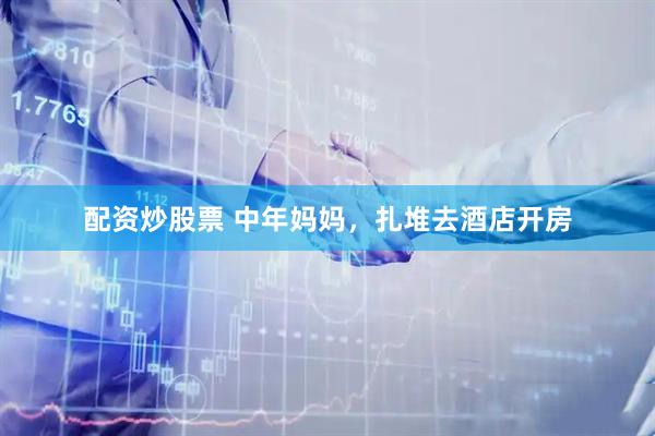 配资炒股票 中年妈妈，扎堆去酒店开房