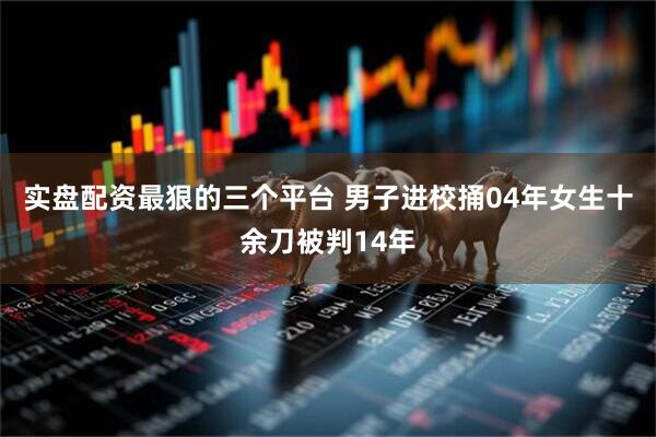 实盘配资最狠的三个平台 男子进校捅04年女生十余刀被判14年
