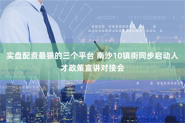 实盘配资最狠的三个平台 南沙10镇街同步启动人才政策宣讲对接会