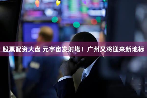 股票配资大盘 元宇宙发射塔！广州又将迎来新地标