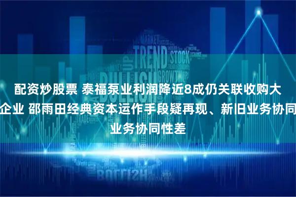 配资炒股票 泰福泵业利润降近8成仍关联收购大股东企业 邵雨田经典资本运作手段疑再现、新旧业务协同性差