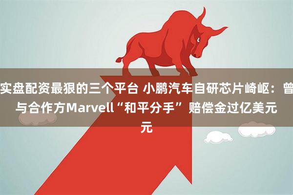 实盘配资最狠的三个平台 小鹏汽车自研芯片崎岖：曾与合作方Marvell“和平分手” 赔偿金过亿美元
