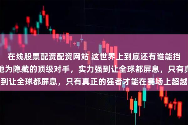 在线股票配资配资网站 这世界上到底还有谁能挡得住孙颖莎啊，网友称她为隐藏的顶级对手，实力强到让全球都屏息，只有真正的强者才能在赛场上超越她