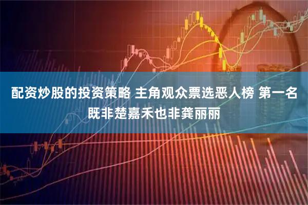 配资炒股的投资策略 主角观众票选恶人榜 第一名既非楚嘉禾也非龚丽丽