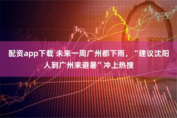 配资app下载 未来一周广州都下雨，“建议沈阳人到广州来避暑”冲上热搜