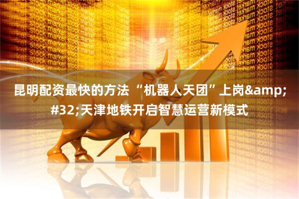 昆明配资最快的方法 “机器人天团”上岗 天津地铁开启智慧运营新模式