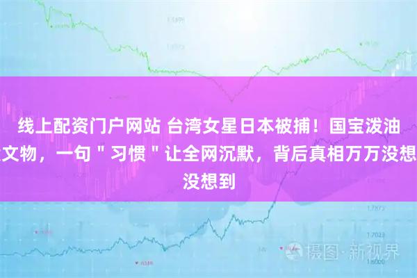线上配资门户网站 台湾女星日本被捕！国宝泼油毁文物，一句＂习惯＂让全网沉默，背后真相万万没想到