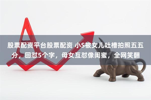 股票配资平台股票配资 小S被女儿吐槽拍照五五分，回怼5个字，母女互怼像闺蜜，全网笑翻