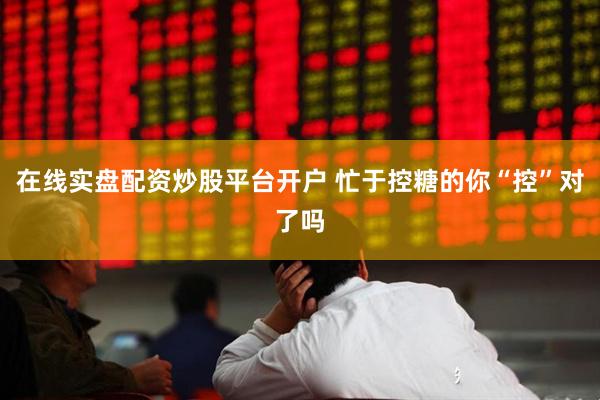 在线实盘配资炒股平台开户 忙于控糖的你“控”对了吗