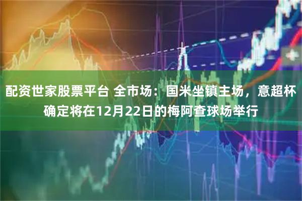 配资世家股票平台 全市场：国米坐镇主场，意超杯确定将在12月22日的梅阿查球场举行