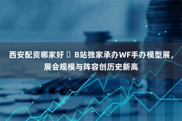 西安配资哪家好 ​B站独家承办WF手办模型展，展会规模与阵容创历史新高